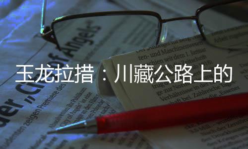 玉龙拉措:川藏公路上的秘境