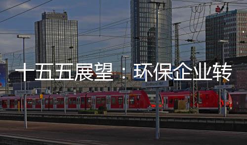 十五五展望:环保企业转型升级的三大战略课题