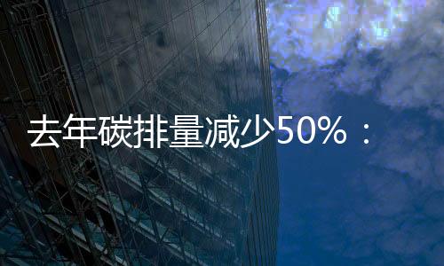 去年碳排量减少50%:西班牙电信预计将提前20年实现净零排放