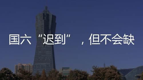 国六“迟到”,但不会缺席