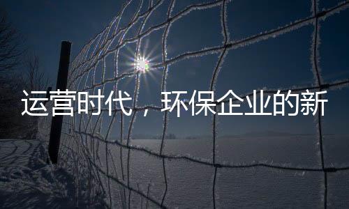 运营时代,环保企业的新战场与新打法